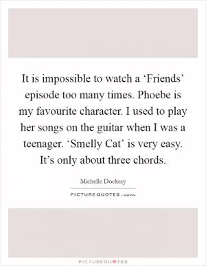 It is impossible to watch a ‘Friends’ episode too many times. Phoebe is my favourite character. I used to play her songs on the guitar when I was a teenager. ‘Smelly Cat’ is very easy. It’s only about three chords Picture Quote #1
