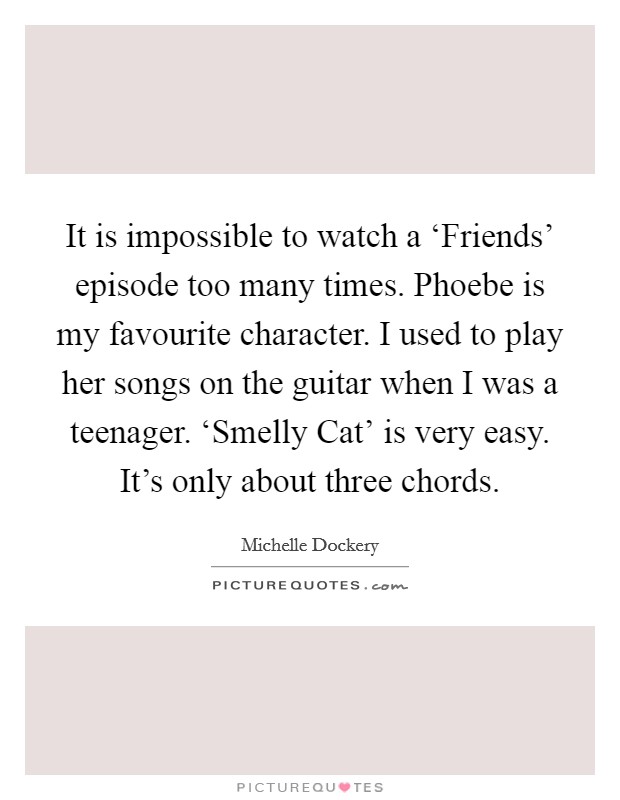 It is impossible to watch a ‘Friends' episode too many times. Phoebe is my favourite character. I used to play her songs on the guitar when I was a teenager. ‘Smelly Cat' is very easy. It's only about three chords. Picture Quote #1