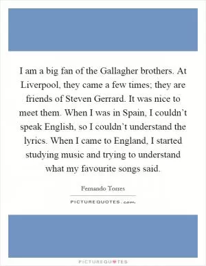 I am a big fan of the Gallagher brothers. At Liverpool, they came a few times; they are friends of Steven Gerrard. It was nice to meet them. When I was in Spain, I couldn’t speak English, so I couldn’t understand the lyrics. When I came to England, I started studying music and trying to understand what my favourite songs said Picture Quote #1