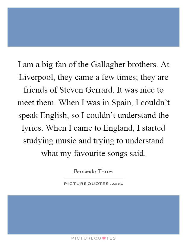 I am a big fan of the Gallagher brothers. At Liverpool, they came a few times; they are friends of Steven Gerrard. It was nice to meet them. When I was in Spain, I couldn't speak English, so I couldn't understand the lyrics. When I came to England, I started studying music and trying to understand what my favourite songs said. Picture Quote #1
