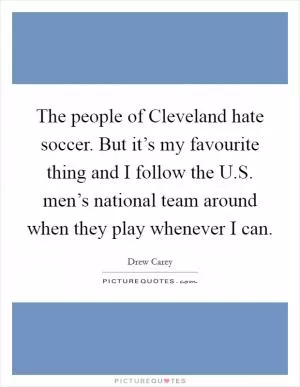 The people of Cleveland hate soccer. But it’s my favourite thing and I follow the U.S. men’s national team around when they play whenever I can Picture Quote #1