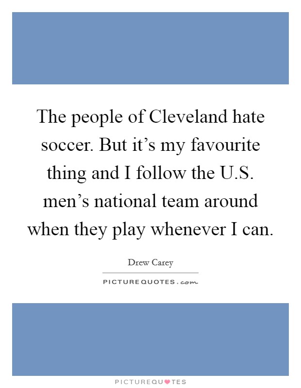 The people of Cleveland hate soccer. But it's my favourite thing and I follow the U.S. men's national team around when they play whenever I can. Picture Quote #1