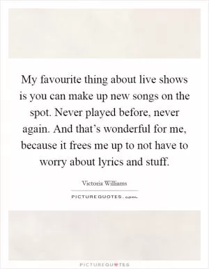My favourite thing about live shows is you can make up new songs on the spot. Never played before, never again. And that’s wonderful for me, because it frees me up to not have to worry about lyrics and stuff Picture Quote #1