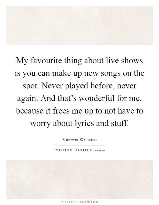 My favourite thing about live shows is you can make up new songs on the spot. Never played before, never again. And that's wonderful for me, because it frees me up to not have to worry about lyrics and stuff. Picture Quote #1