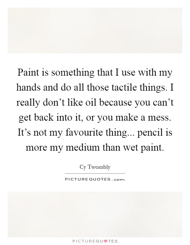 Paint is something that I use with my hands and do all those tactile things. I really don't like oil because you can't get back into it, or you make a mess. It's not my favourite thing... pencil is more my medium than wet paint. Picture Quote #1