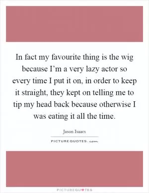 In fact my favourite thing is the wig because I’m a very lazy actor so every time I put it on, in order to keep it straight, they kept on telling me to tip my head back because otherwise I was eating it all the time Picture Quote #1