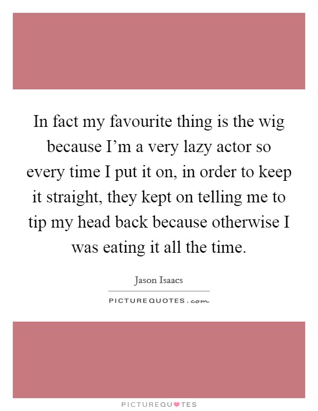 In fact my favourite thing is the wig because I'm a very lazy actor so every time I put it on, in order to keep it straight, they kept on telling me to tip my head back because otherwise I was eating it all the time. Picture Quote #1