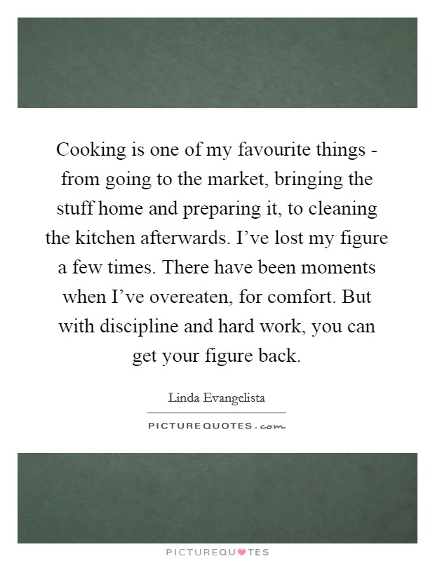 Cooking is one of my favourite things - from going to the market, bringing the stuff home and preparing it, to cleaning the kitchen afterwards. I've lost my figure a few times. There have been moments when I've overeaten, for comfort. But with discipline and hard work, you can get your figure back. Picture Quote #1