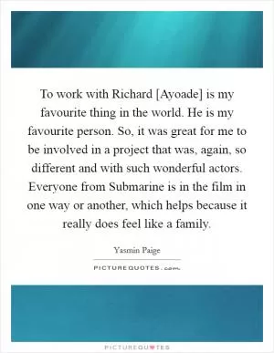 To work with Richard [Ayoade] is my favourite thing in the world. He is my favourite person. So, it was great for me to be involved in a project that was, again, so different and with such wonderful actors. Everyone from Submarine is in the film in one way or another, which helps because it really does feel like a family Picture Quote #1