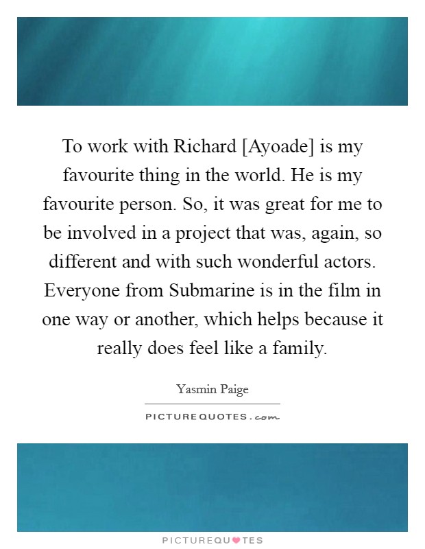 To work with Richard [Ayoade] is my favourite thing in the world. He is my favourite person. So, it was great for me to be involved in a project that was, again, so different and with such wonderful actors. Everyone from Submarine is in the film in one way or another, which helps because it really does feel like a family. Picture Quote #1
