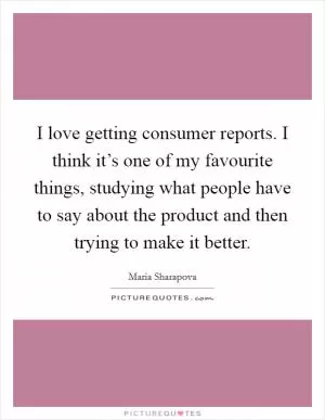 I love getting consumer reports. I think it’s one of my favourite things, studying what people have to say about the product and then trying to make it better Picture Quote #1