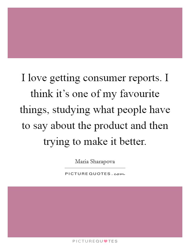 I love getting consumer reports. I think it's one of my favourite things, studying what people have to say about the product and then trying to make it better. Picture Quote #1