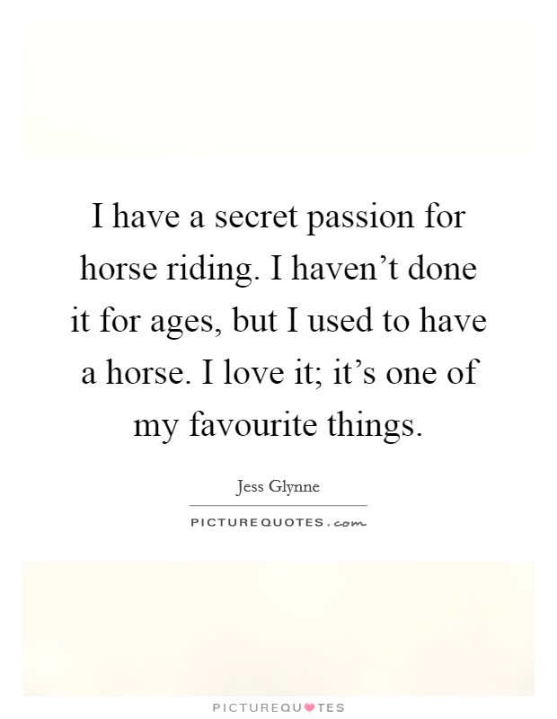 I have a secret passion for horse riding. I haven't done it for ages, but I used to have a horse. I love it; it's one of my favourite things. Picture Quote #1