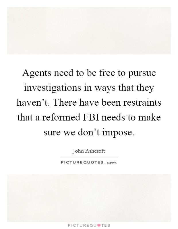 Agents need to be free to pursue investigations in ways that they haven't. There have been restraints that a reformed FBI needs to make sure we don't impose. Picture Quote #1