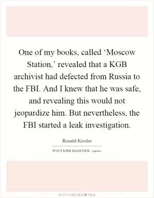 One of my books, called ‘Moscow Station,’ revealed that a KGB archivist had defected from Russia to the FBI. And I knew that he was safe, and revealing this would not jeopardize him. But nevertheless, the FBI started a leak investigation Picture Quote #1