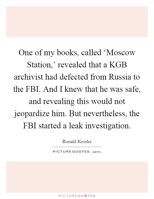 One of my books, called ‘Moscow Station,' revealed that a KGB archivist had defected from Russia to the FBI. And I knew that he was safe, and revealing this would not jeopardize him. But nevertheless, the FBI started a leak investigation. Picture Quote #1