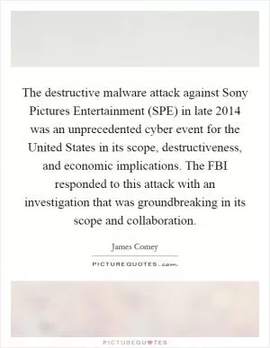 The destructive malware attack against Sony Pictures Entertainment (SPE) in late 2014 was an unprecedented cyber event for the United States in its scope, destructiveness, and economic implications. The FBI responded to this attack with an investigation that was groundbreaking in its scope and collaboration Picture Quote #1