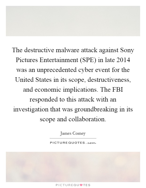 The destructive malware attack against Sony Pictures Entertainment (SPE) in late 2014 was an unprecedented cyber event for the United States in its scope, destructiveness, and economic implications. The FBI responded to this attack with an investigation that was groundbreaking in its scope and collaboration. Picture Quote #1