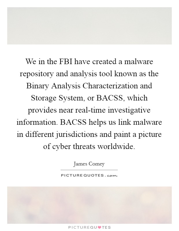We in the FBI have created a malware repository and analysis tool known as the Binary Analysis Characterization and Storage System, or BACSS, which provides near real-time investigative information. BACSS helps us link malware in different jurisdictions and paint a picture of cyber threats worldwide. Picture Quote #1
