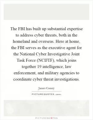 The FBI has built up substantial expertise to address cyber threats, both in the homeland and overseas. Here at home, the FBI serves as the executive agent for the National Cyber Investigative Joint Task Force (NCIJTF), which joins together 19 intelligence, law enforcement, and military agencies to coordinate cyber threat investigations Picture Quote #1