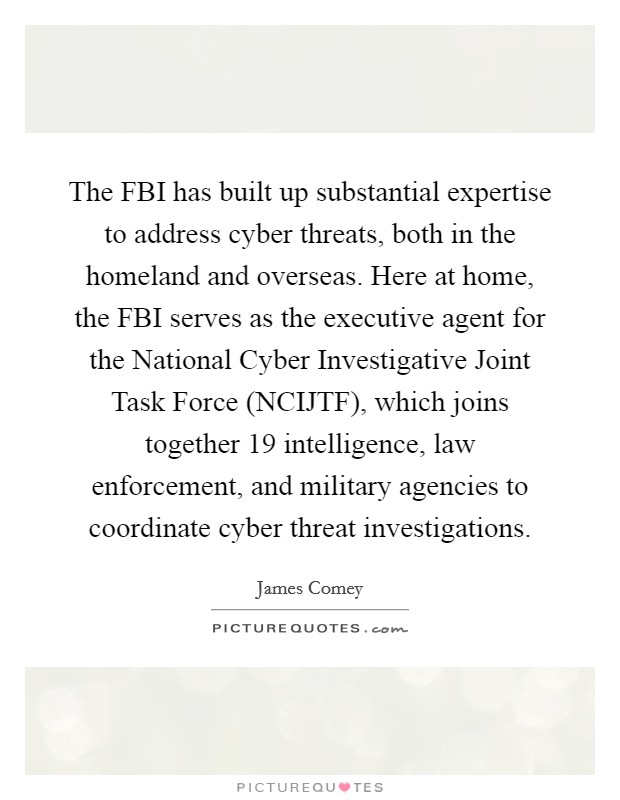 The FBI has built up substantial expertise to address cyber threats, both in the homeland and overseas. Here at home, the FBI serves as the executive agent for the National Cyber Investigative Joint Task Force (NCIJTF), which joins together 19 intelligence, law enforcement, and military agencies to coordinate cyber threat investigations. Picture Quote #1