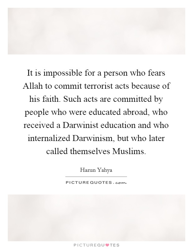 It is impossible for a person who fears Allah to commit terrorist acts because of his faith. Such acts are committed by people who were educated abroad, who received a Darwinist education and who internalized Darwinism, but who later called themselves Muslims. Picture Quote #1