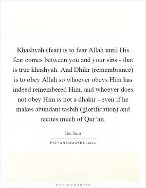 Khashyah (fear) is to fear Allah until His fear comes between you and your sins - that is true khashyah. And Dhikr (remembrance) is to obey Allah so whoever obeys Him has indeed remembered Him, and whoever does not obey Him is not a dhakir - even if he makes abundant tasbih (glorification) and recites much of Qur’an Picture Quote #1