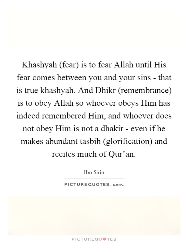 Khashyah (fear) is to fear Allah until His fear comes between you and your sins - that is true khashyah. And Dhikr (remembrance) is to obey Allah so whoever obeys Him has indeed remembered Him, and whoever does not obey Him is not a dhakir - even if he makes abundant tasbih (glorification) and recites much of Qur'an. Picture Quote #1