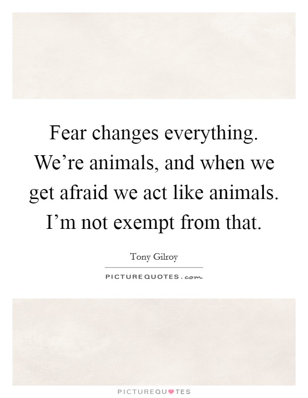 Fear changes everything. We're animals, and when we get afraid we act like animals. I'm not exempt from that. Picture Quote #1