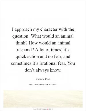 I approach my character with the question: What would an animal think? How would an animal respond? A lot of times, it’s quick action and no fear, and sometimes it’s irrational fear. You don’t always know Picture Quote #1