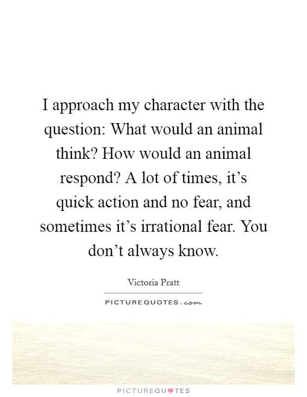 I approach my character with the question: What would an animal think? How would an animal respond? A lot of times, it's quick action and no fear, and sometimes it's irrational fear. You don't always know. Picture Quote #1