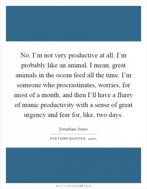 No, I’m not very productive at all. I’m probably like an animal. I mean, great animals in the ocean feed all the time. I’m someone who procrastinates, worries, for most of a month, and then I’ll have a flurry of manic productivity with a sense of great urgency and fear for, like, two days Picture Quote #1