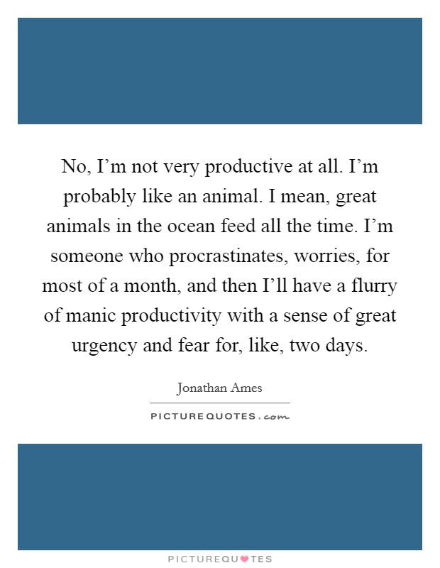 No, I'm not very productive at all. I'm probably like an animal. I mean, great animals in the ocean feed all the time. I'm someone who procrastinates, worries, for most of a month, and then I'll have a flurry of manic productivity with a sense of great urgency and fear for, like, two days. Picture Quote #1