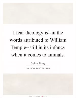 I fear theology is--in the words attributed to William Temple--still in its infancy when it comes to animals Picture Quote #1