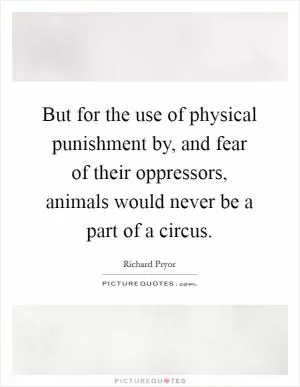 But for the use of physical punishment by, and fear of their oppressors, animals would never be a part of a circus Picture Quote #1