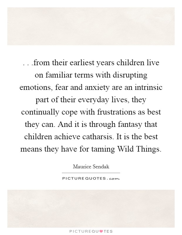 . . .from their earliest years children live on familiar terms with disrupting emotions, fear and anxiety are an intrinsic part of their everyday lives, they continually cope with frustrations as best they can. And it is through fantasy that children achieve catharsis. It is the best means they have for taming Wild Things. Picture Quote #1
