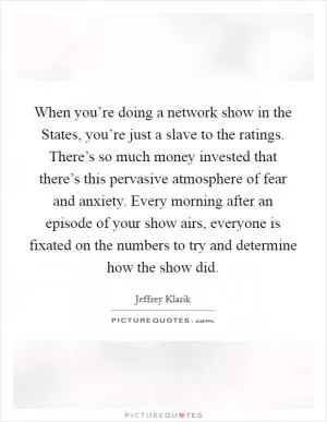 When you’re doing a network show in the States, you’re just a slave to the ratings. There’s so much money invested that there’s this pervasive atmosphere of fear and anxiety. Every morning after an episode of your show airs, everyone is fixated on the numbers to try and determine how the show did Picture Quote #1