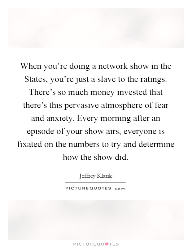 When you're doing a network show in the States, you're just a slave to the ratings. There's so much money invested that there's this pervasive atmosphere of fear and anxiety. Every morning after an episode of your show airs, everyone is fixated on the numbers to try and determine how the show did. Picture Quote #1