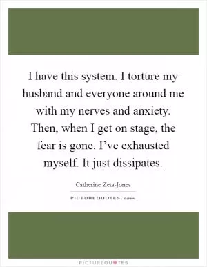 I have this system. I torture my husband and everyone around me with my nerves and anxiety. Then, when I get on stage, the fear is gone. I’ve exhausted myself. It just dissipates Picture Quote #1