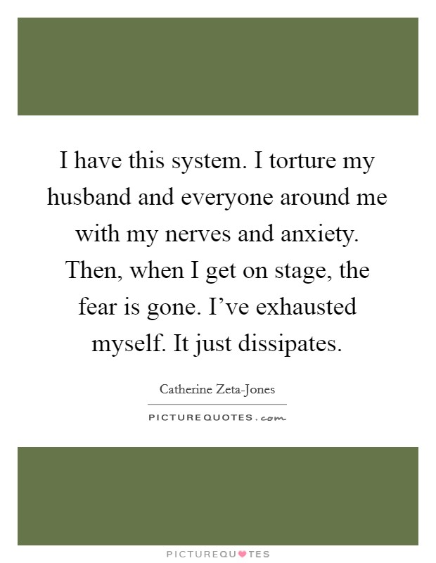 I have this system. I torture my husband and everyone around me with my nerves and anxiety. Then, when I get on stage, the fear is gone. I've exhausted myself. It just dissipates. Picture Quote #1