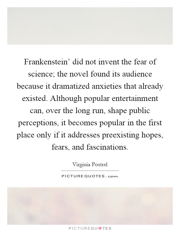Frankenstein' did not invent the fear of science; the novel found its audience because it dramatized anxieties that already existed. Although popular entertainment can, over the long run, shape public perceptions, it becomes popular in the first place only if it addresses preexisting hopes, fears, and fascinations. Picture Quote #1