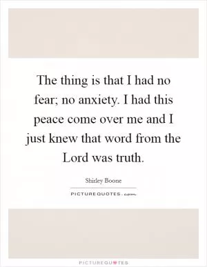The thing is that I had no fear; no anxiety. I had this peace come over me and I just knew that word from the Lord was truth Picture Quote #1