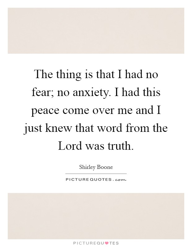 The thing is that I had no fear; no anxiety. I had this peace come over me and I just knew that word from the Lord was truth. Picture Quote #1