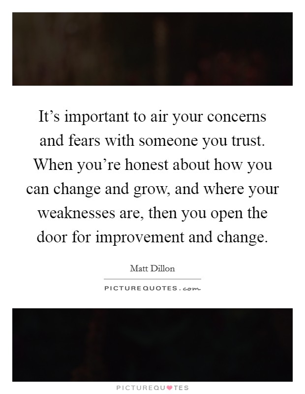 It's important to air your concerns and fears with someone you trust. When you're honest about how you can change and grow, and where your weaknesses are, then you open the door for improvement and change. Picture Quote #1