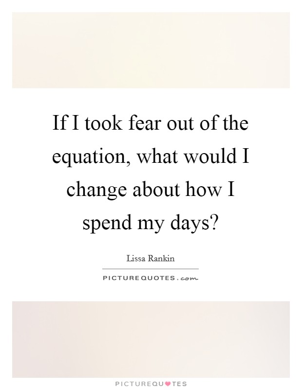 If I took fear out of the equation, what would I change about how I spend my days? Picture Quote #1