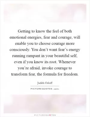 Getting to know the feel of both emotional energies, fear and courage, will enable you to choose courage more consciously. You don’t want fear’s energy running rampant in your beautiful self, even if you know its root. Whenever you’re afraid, invoke courage to transform fear, the formula for freedom Picture Quote #1