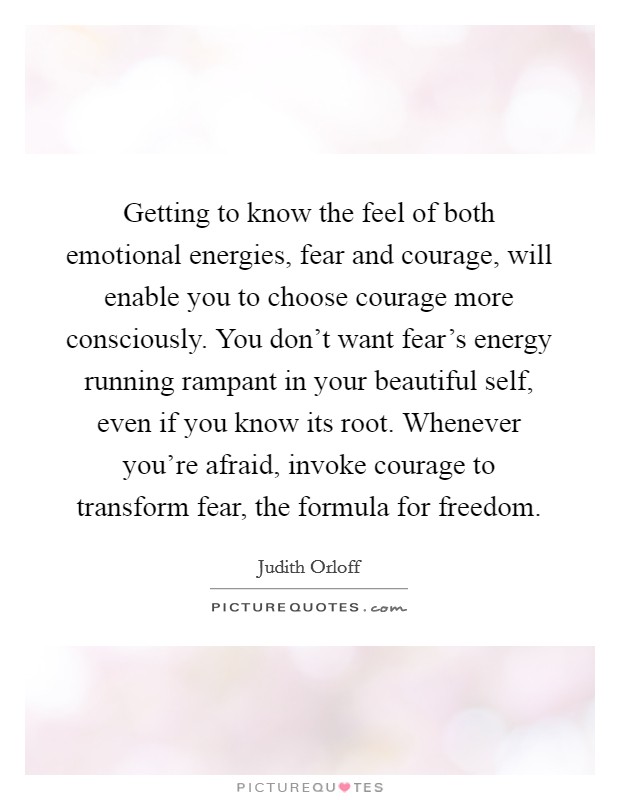 Getting to know the feel of both emotional energies, fear and courage, will enable you to choose courage more consciously. You don't want fear's energy running rampant in your beautiful self, even if you know its root. Whenever you're afraid, invoke courage to transform fear, the formula for freedom. Picture Quote #1
