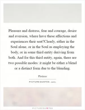 Pleasure and distress, fear and courage, desire and aversion, where have these affections and experiences their seat?Clearly, either in the Soul alone, or in the Soul as employing the body, or in some third entity deriving from both. And for this third entity, again, there are two possible modes: it might be either a blend or a distinct form due to the blending Picture Quote #1