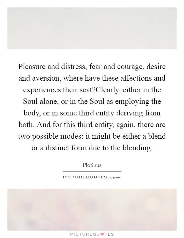 Pleasure and distress, fear and courage, desire and aversion, where have these affections and experiences their seat?Clearly, either in the Soul alone, or in the Soul as employing the body, or in some third entity deriving from both. And for this third entity, again, there are two possible modes: it might be either a blend or a distinct form due to the blending. Picture Quote #1