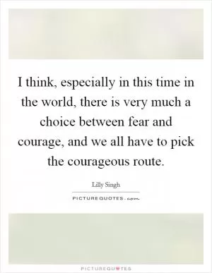 I think, especially in this time in the world, there is very much a choice between fear and courage, and we all have to pick the courageous route Picture Quote #1